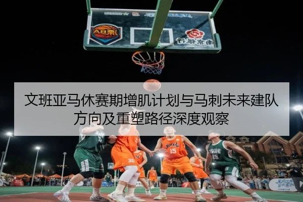 文班亚马休赛期增肌计划与马刺未来建队方向及重塑路径深度观察