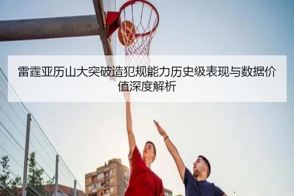 雷霆亚历山大突破造犯规能力历史级表现与数据价值深度解析