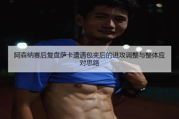 阿森纳赛后复盘萨卡遭遇包夹后的进攻调整与整体应对思路