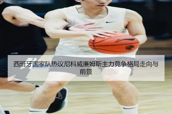 西班牙国家队热议尼科威廉姆斯主力竞争格局走向与前景