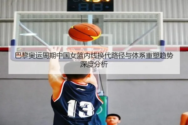 巴黎奥运周期中国女篮内线换代路径与体系重塑趋势深度分析