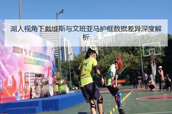 湖人视角下戴维斯与文班亚马护框数据差异深度解析