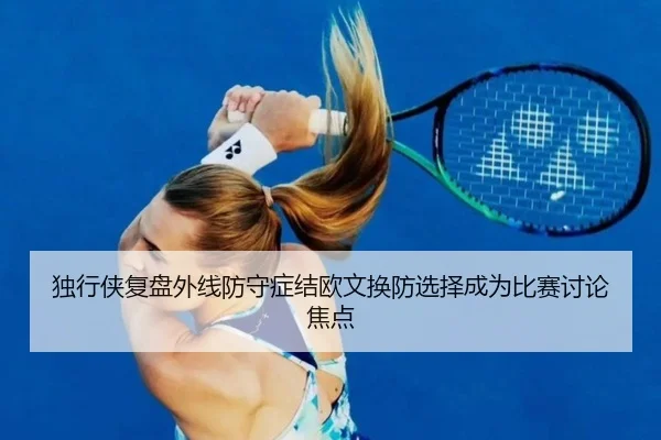 独行侠复盘外线防守症结欧文换防选择成为比赛讨论焦点