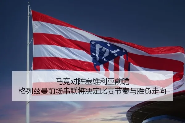 马竞对阵塞维利亚前瞻 格列兹曼前场串联将决定比赛节奏与胜负走向